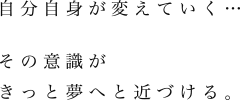 「自分自身が変えていく…その意識がきっと夢へと近づける。」