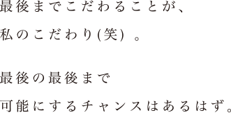 「最後までこだわることが、私のこだわり(笑) 。最後の最後まで可能にするチャンスはあるはず。」